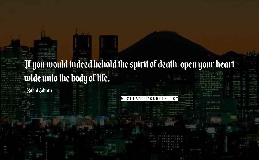 Kahlil Gibran Quotes: If you would indeed behold the spirit of death, open your heart wide unto the body of life.