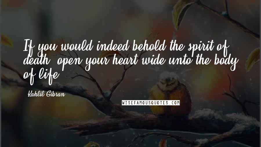 Kahlil Gibran Quotes: If you would indeed behold the spirit of death, open your heart wide unto the body of life.