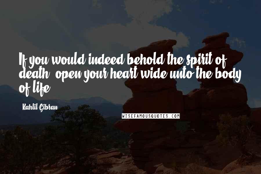 Kahlil Gibran Quotes: If you would indeed behold the spirit of death, open your heart wide unto the body of life.