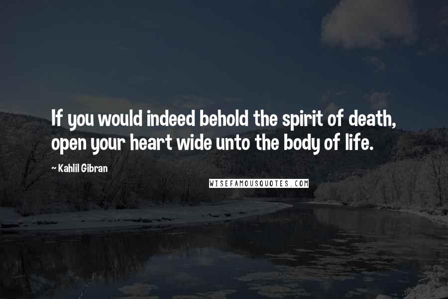 Kahlil Gibran Quotes: If you would indeed behold the spirit of death, open your heart wide unto the body of life.