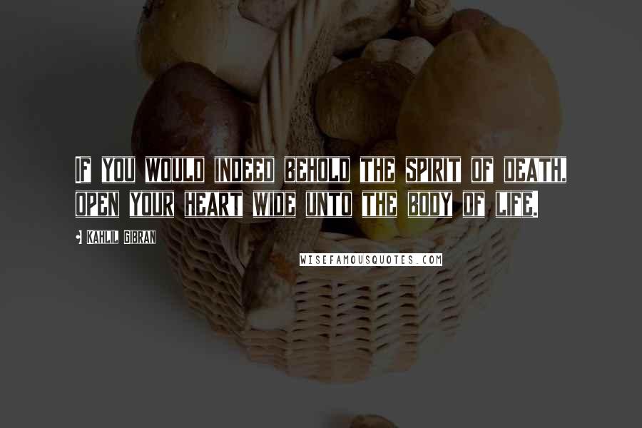Kahlil Gibran Quotes: If you would indeed behold the spirit of death, open your heart wide unto the body of life.