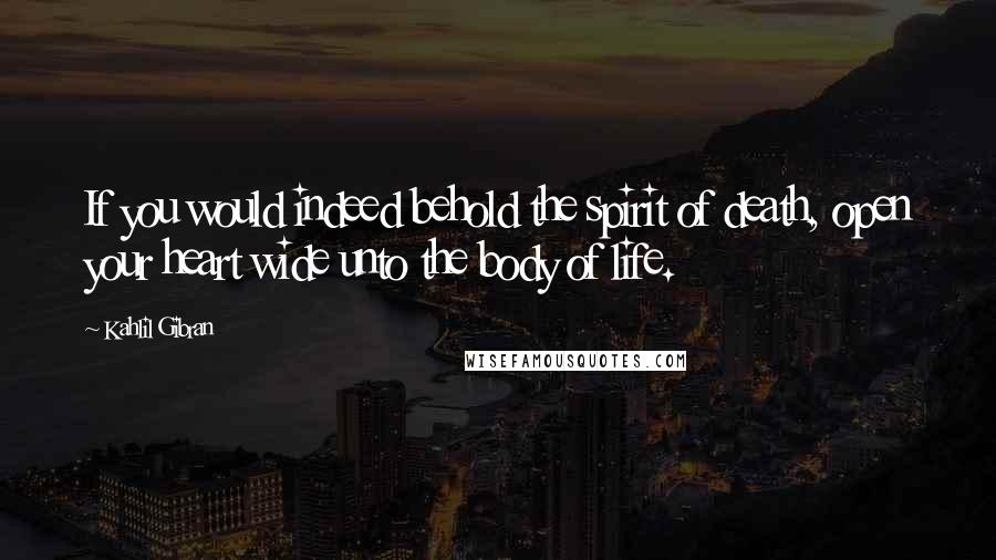 Kahlil Gibran Quotes: If you would indeed behold the spirit of death, open your heart wide unto the body of life.
