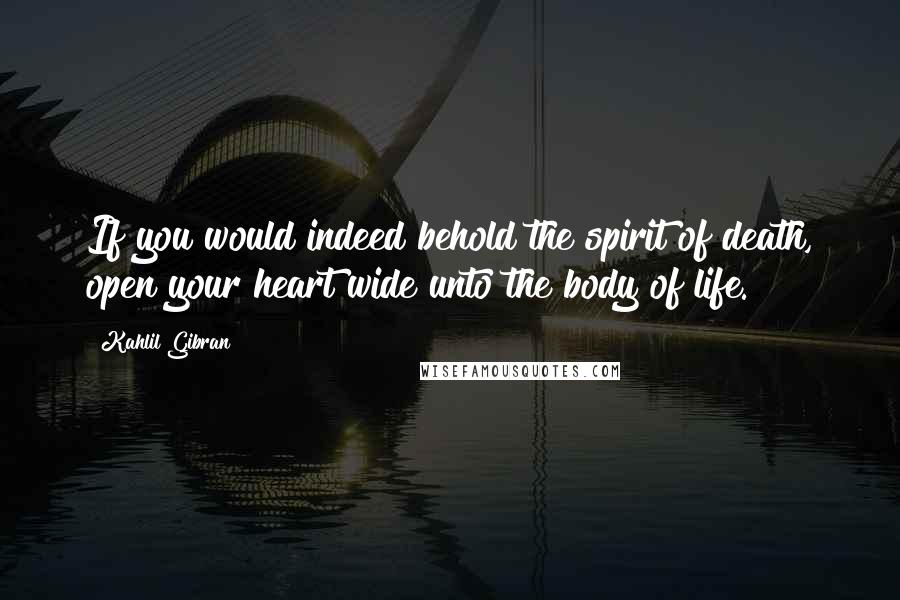 Kahlil Gibran Quotes: If you would indeed behold the spirit of death, open your heart wide unto the body of life.