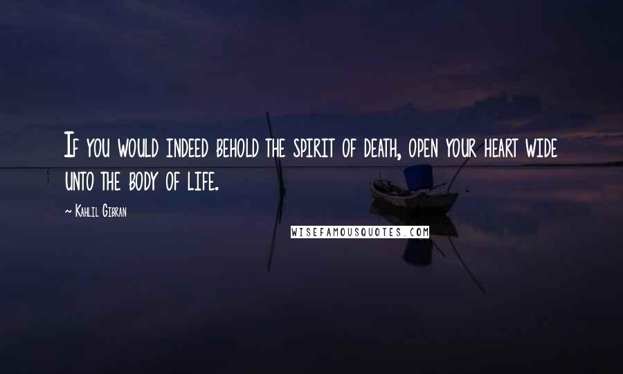 Kahlil Gibran Quotes: If you would indeed behold the spirit of death, open your heart wide unto the body of life.
