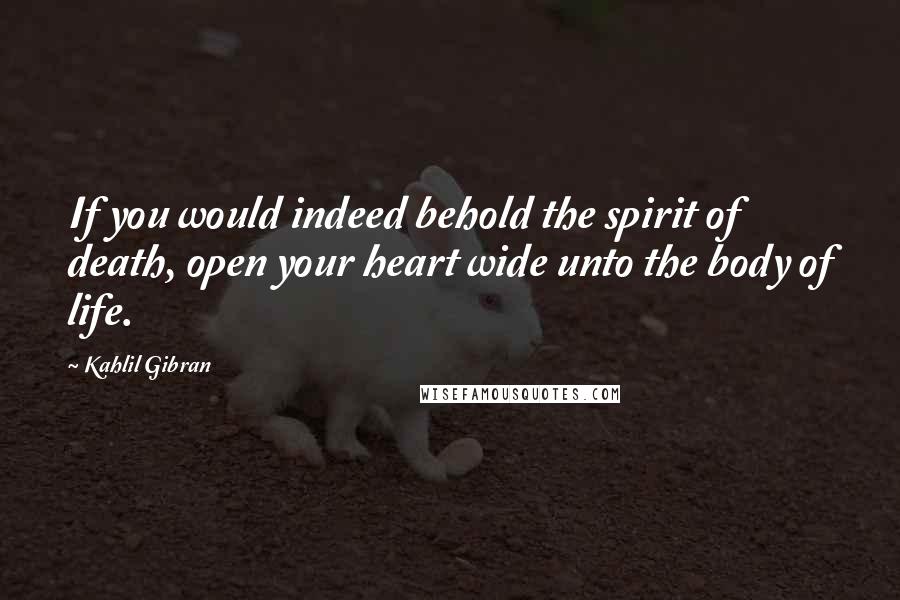 Kahlil Gibran Quotes: If you would indeed behold the spirit of death, open your heart wide unto the body of life.