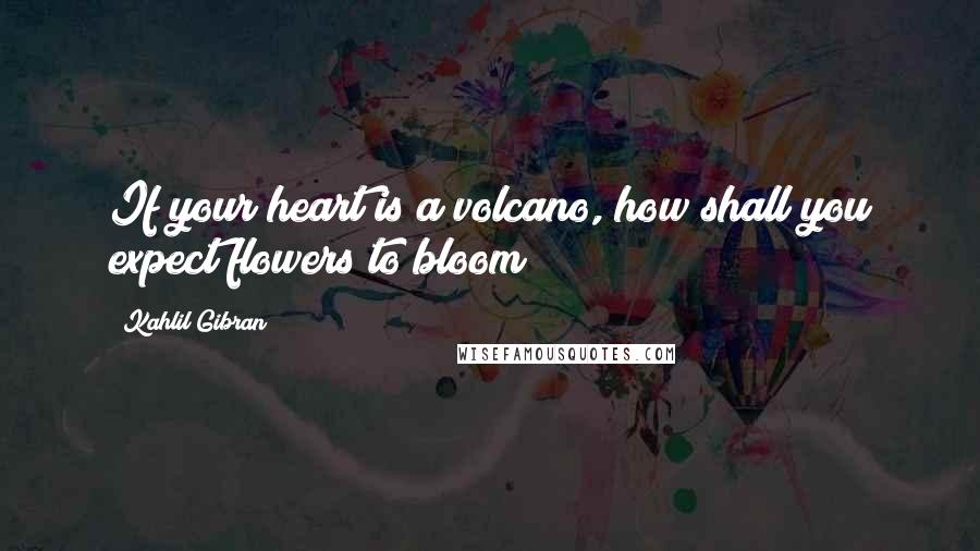 Kahlil Gibran Quotes: If your heart is a volcano, how shall you expect flowers to bloom?