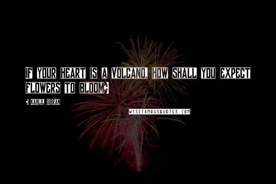 Kahlil Gibran Quotes: If your heart is a volcano, how shall you expect flowers to bloom?