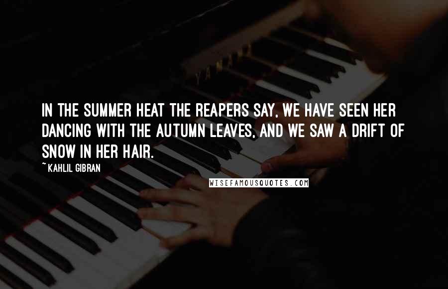 Kahlil Gibran Quotes: In the summer heat the reapers say, We have seen her dancing with the autumn leaves, and we saw a drift of snow in her hair.