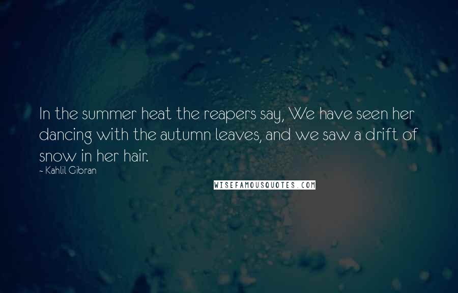 Kahlil Gibran Quotes: In the summer heat the reapers say, We have seen her dancing with the autumn leaves, and we saw a drift of snow in her hair.