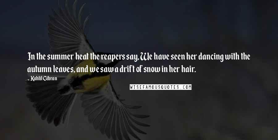Kahlil Gibran Quotes: In the summer heat the reapers say, We have seen her dancing with the autumn leaves, and we saw a drift of snow in her hair.