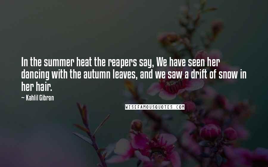 Kahlil Gibran Quotes: In the summer heat the reapers say, We have seen her dancing with the autumn leaves, and we saw a drift of snow in her hair.