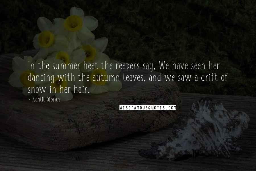 Kahlil Gibran Quotes: In the summer heat the reapers say, We have seen her dancing with the autumn leaves, and we saw a drift of snow in her hair.
