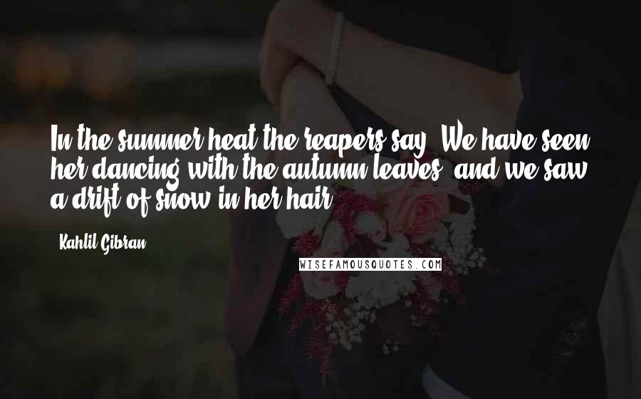 Kahlil Gibran Quotes: In the summer heat the reapers say, We have seen her dancing with the autumn leaves, and we saw a drift of snow in her hair.