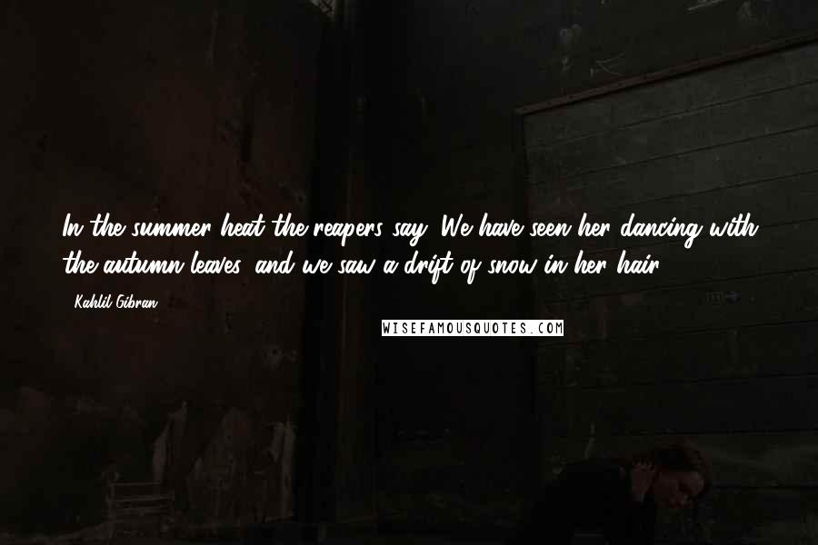 Kahlil Gibran Quotes: In the summer heat the reapers say, We have seen her dancing with the autumn leaves, and we saw a drift of snow in her hair.