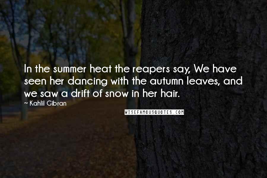 Kahlil Gibran Quotes: In the summer heat the reapers say, We have seen her dancing with the autumn leaves, and we saw a drift of snow in her hair.