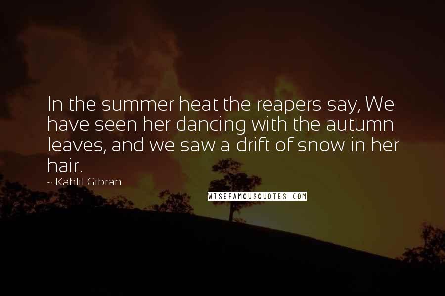 Kahlil Gibran Quotes: In the summer heat the reapers say, We have seen her dancing with the autumn leaves, and we saw a drift of snow in her hair.