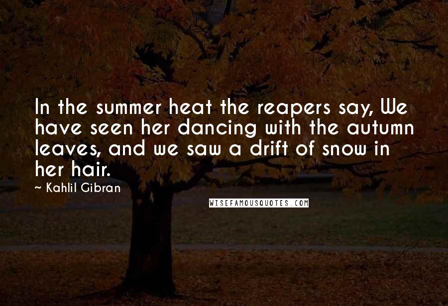 Kahlil Gibran Quotes: In the summer heat the reapers say, We have seen her dancing with the autumn leaves, and we saw a drift of snow in her hair.