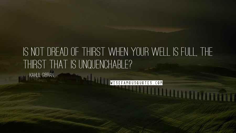 Kahlil Gibran Quotes: Is not dread of thirst when your well is full, the thirst that is unquenchable?