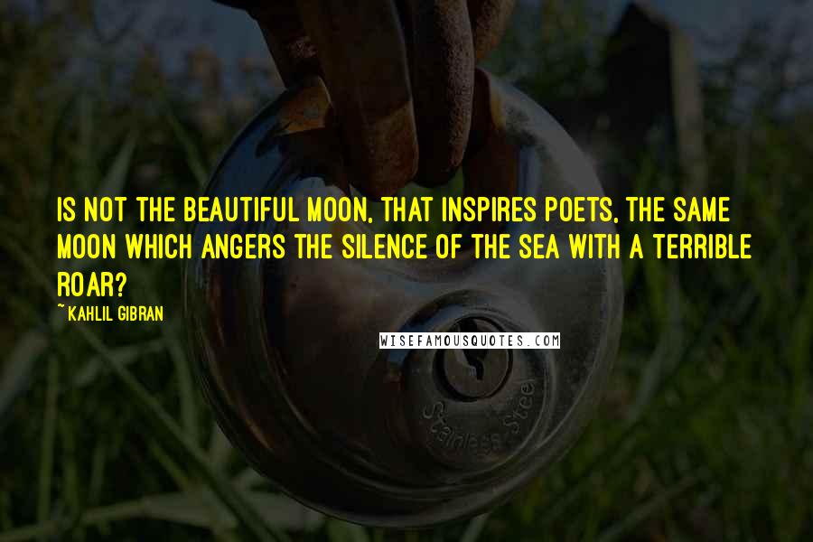 Kahlil Gibran Quotes: Is not the beautiful moon, that inspires poets, the same moon which angers the silence of the sea with a terrible roar?