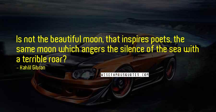 Kahlil Gibran Quotes: Is not the beautiful moon, that inspires poets, the same moon which angers the silence of the sea with a terrible roar?