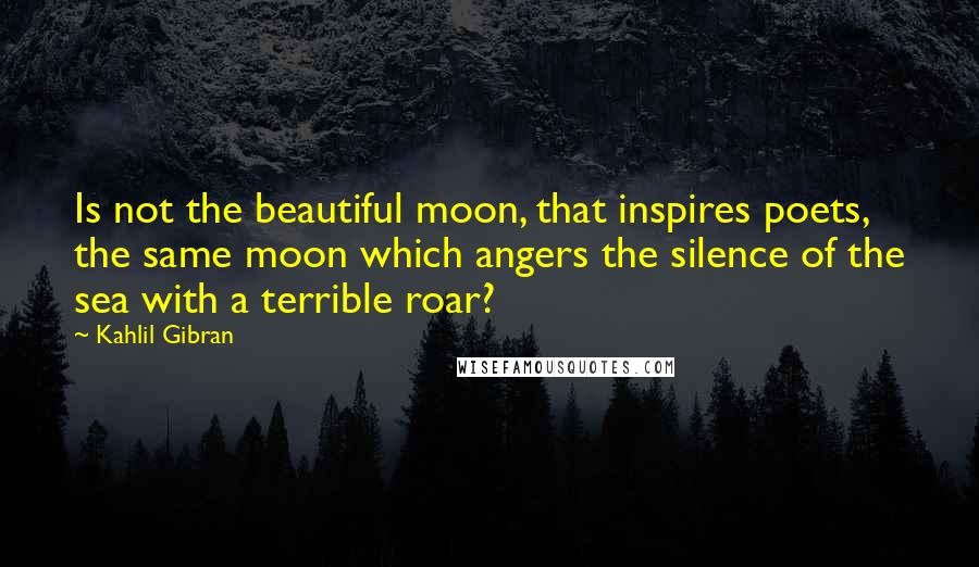 Kahlil Gibran Quotes: Is not the beautiful moon, that inspires poets, the same moon which angers the silence of the sea with a terrible roar?