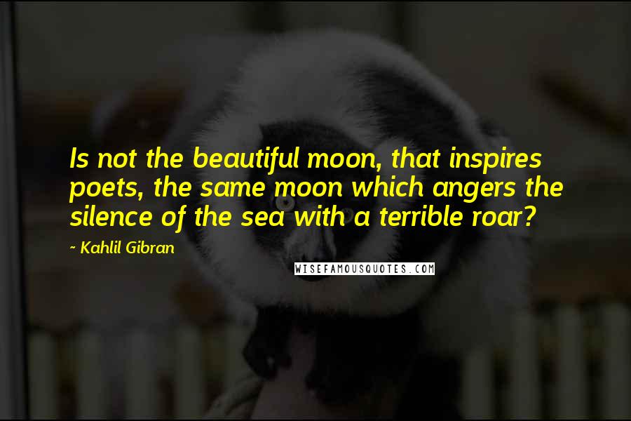 Kahlil Gibran Quotes: Is not the beautiful moon, that inspires poets, the same moon which angers the silence of the sea with a terrible roar?