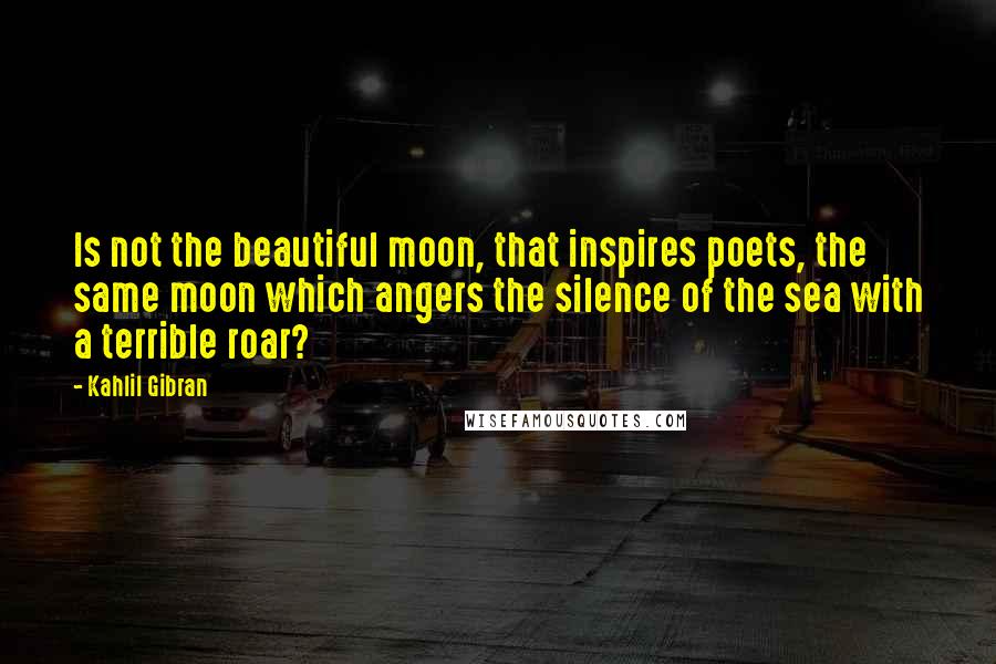 Kahlil Gibran Quotes: Is not the beautiful moon, that inspires poets, the same moon which angers the silence of the sea with a terrible roar?