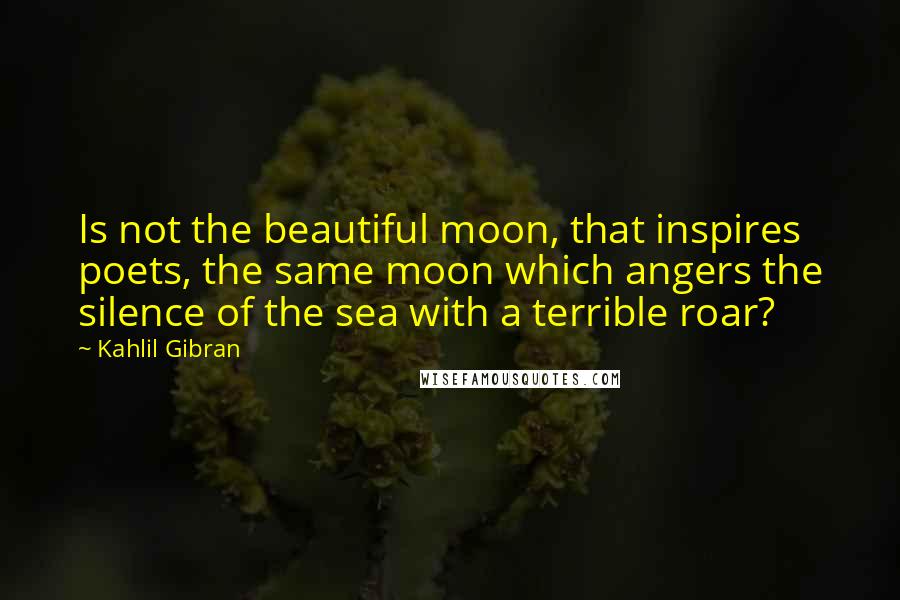 Kahlil Gibran Quotes: Is not the beautiful moon, that inspires poets, the same moon which angers the silence of the sea with a terrible roar?