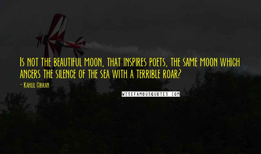Kahlil Gibran Quotes: Is not the beautiful moon, that inspires poets, the same moon which angers the silence of the sea with a terrible roar?