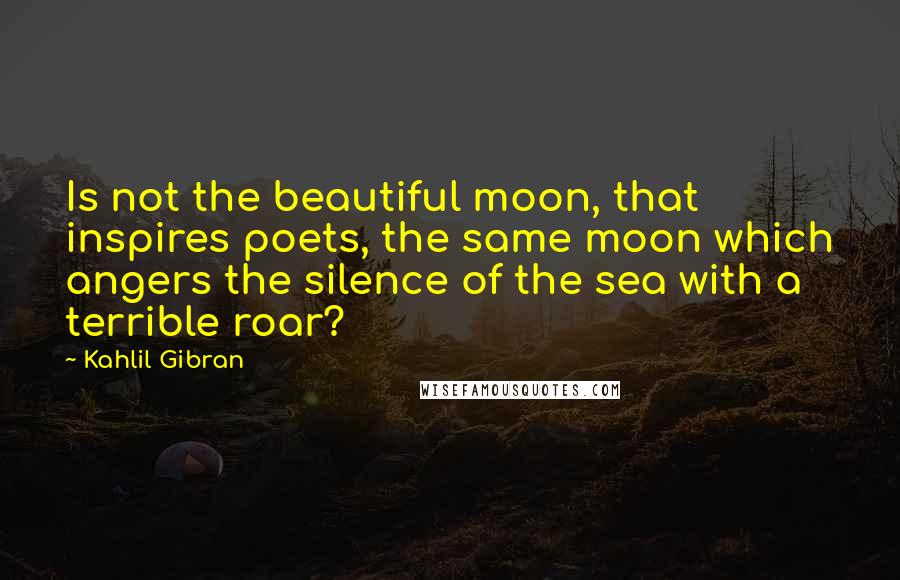 Kahlil Gibran Quotes: Is not the beautiful moon, that inspires poets, the same moon which angers the silence of the sea with a terrible roar?