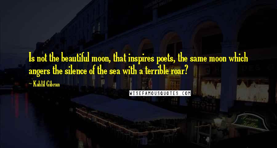 Kahlil Gibran Quotes: Is not the beautiful moon, that inspires poets, the same moon which angers the silence of the sea with a terrible roar?