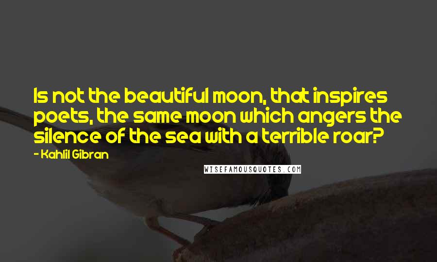 Kahlil Gibran Quotes: Is not the beautiful moon, that inspires poets, the same moon which angers the silence of the sea with a terrible roar?