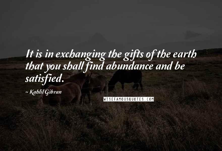 Kahlil Gibran Quotes: It is in exchanging the gifts of the earth that you shall find abundance and be satisfied.
