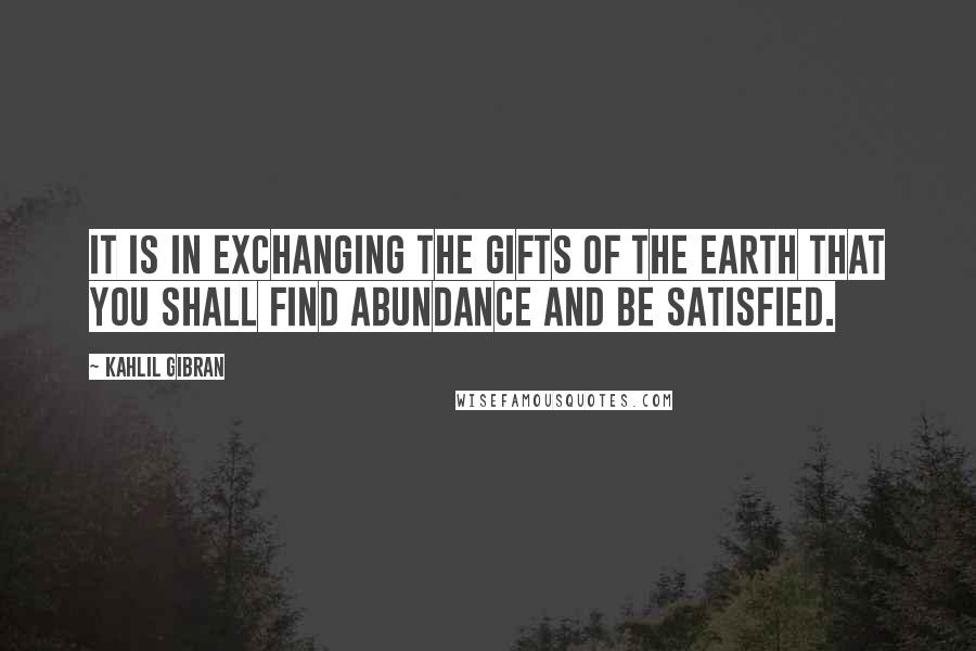 Kahlil Gibran Quotes: It is in exchanging the gifts of the earth that you shall find abundance and be satisfied.