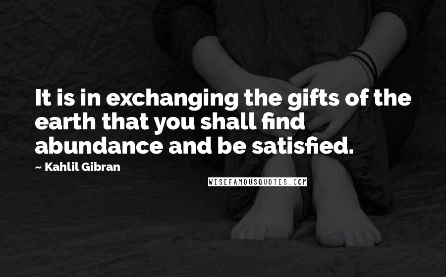 Kahlil Gibran Quotes: It is in exchanging the gifts of the earth that you shall find abundance and be satisfied.