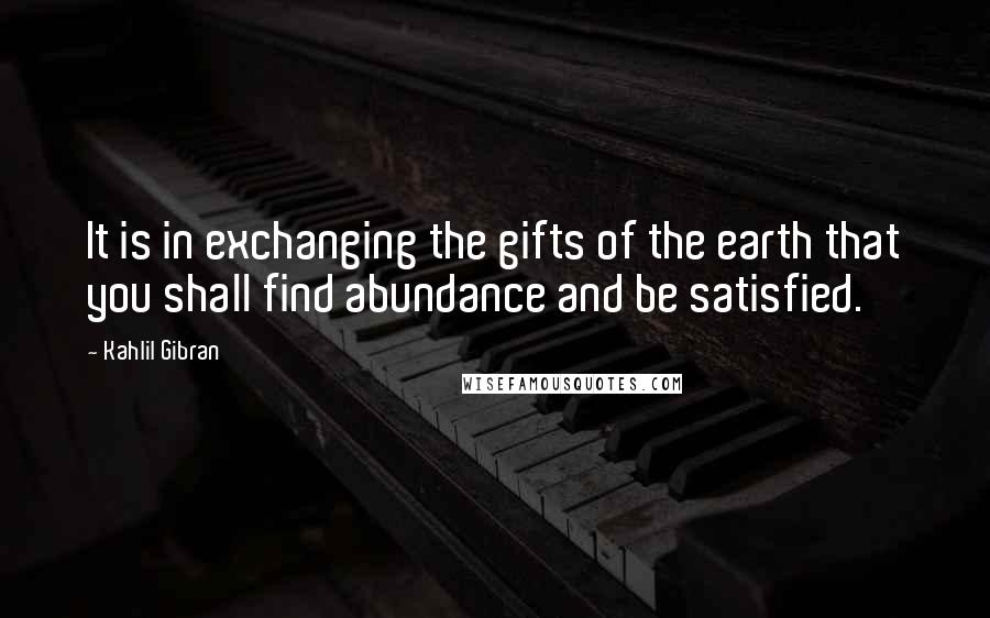 Kahlil Gibran Quotes: It is in exchanging the gifts of the earth that you shall find abundance and be satisfied.