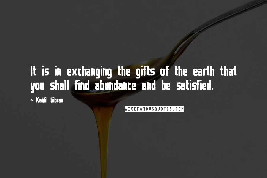 Kahlil Gibran Quotes: It is in exchanging the gifts of the earth that you shall find abundance and be satisfied.