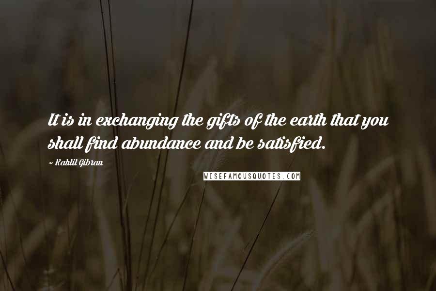 Kahlil Gibran Quotes: It is in exchanging the gifts of the earth that you shall find abundance and be satisfied.