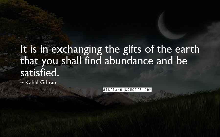 Kahlil Gibran Quotes: It is in exchanging the gifts of the earth that you shall find abundance and be satisfied.