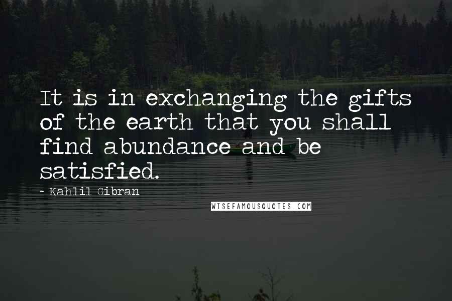 Kahlil Gibran Quotes: It is in exchanging the gifts of the earth that you shall find abundance and be satisfied.