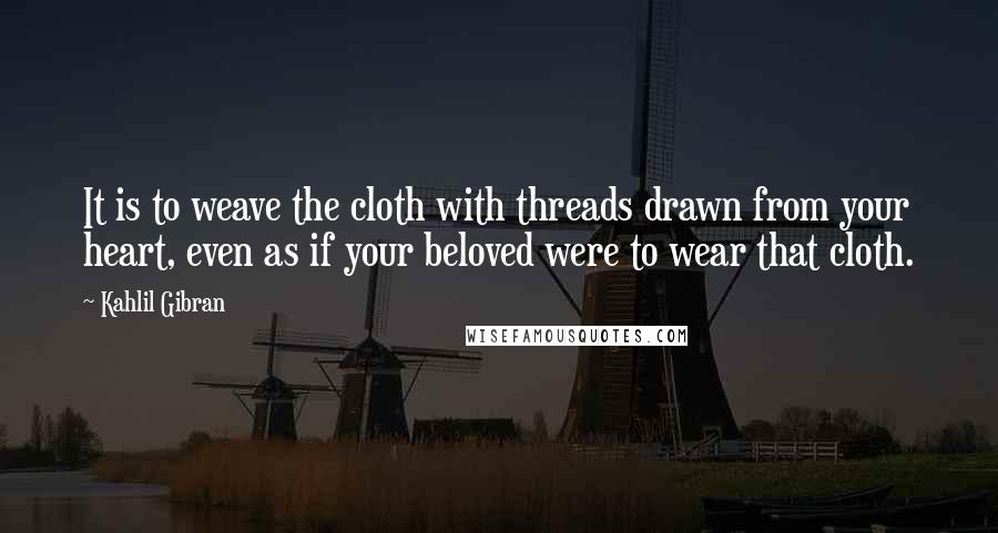 Kahlil Gibran Quotes: It is to weave the cloth with threads drawn from your heart, even as if your beloved were to wear that cloth.