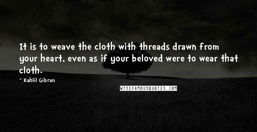 Kahlil Gibran Quotes: It is to weave the cloth with threads drawn from your heart, even as if your beloved were to wear that cloth.
