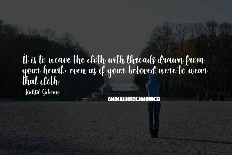 Kahlil Gibran Quotes: It is to weave the cloth with threads drawn from your heart, even as if your beloved were to wear that cloth.
