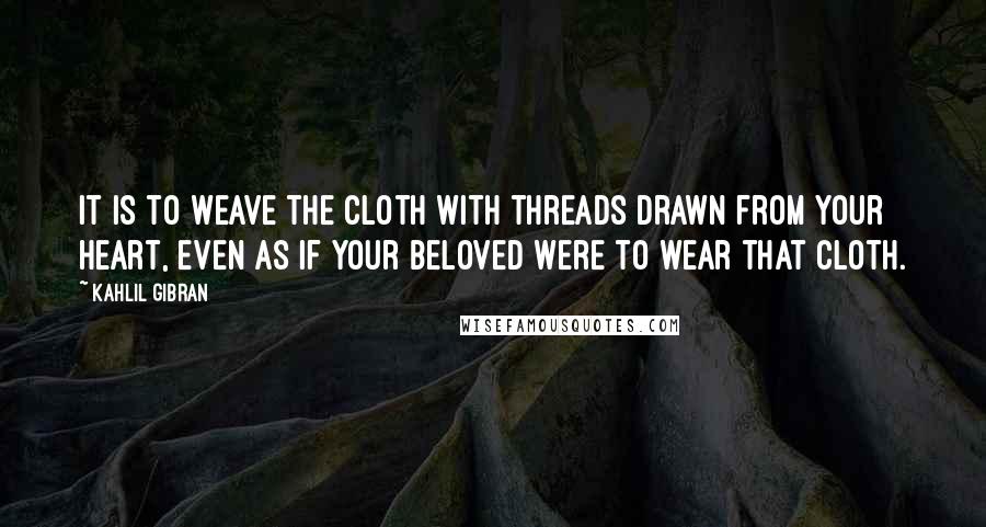 Kahlil Gibran Quotes: It is to weave the cloth with threads drawn from your heart, even as if your beloved were to wear that cloth.