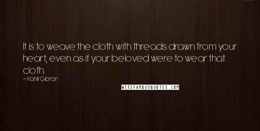 Kahlil Gibran Quotes: It is to weave the cloth with threads drawn from your heart, even as if your beloved were to wear that cloth.
