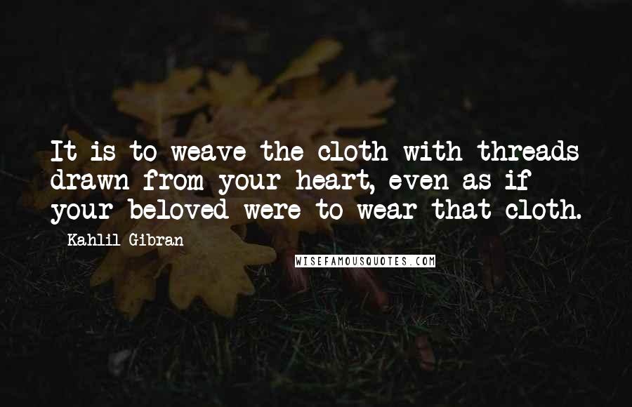 Kahlil Gibran Quotes: It is to weave the cloth with threads drawn from your heart, even as if your beloved were to wear that cloth.