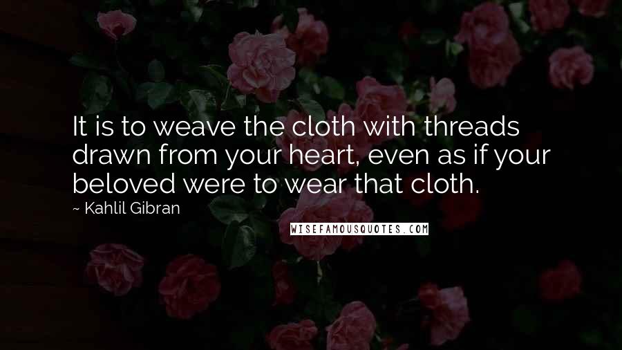 Kahlil Gibran Quotes: It is to weave the cloth with threads drawn from your heart, even as if your beloved were to wear that cloth.