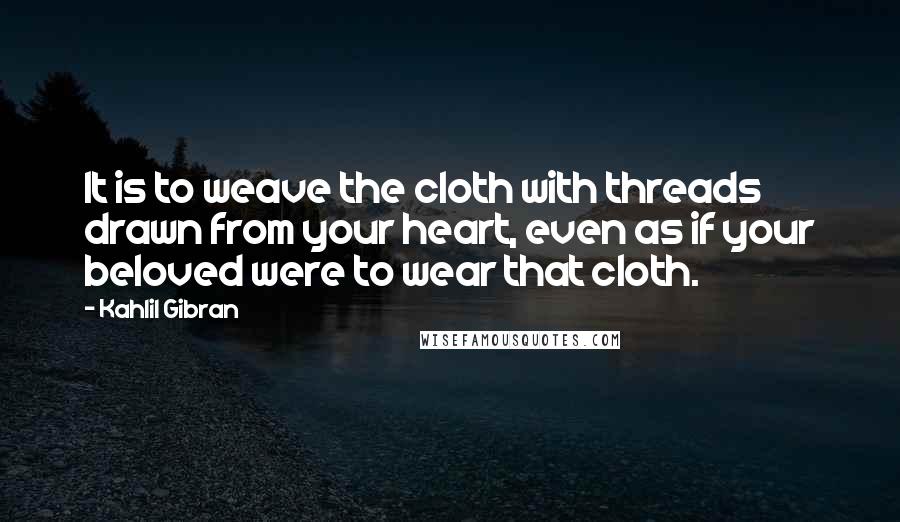 Kahlil Gibran Quotes: It is to weave the cloth with threads drawn from your heart, even as if your beloved were to wear that cloth.