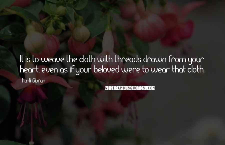 Kahlil Gibran Quotes: It is to weave the cloth with threads drawn from your heart, even as if your beloved were to wear that cloth.