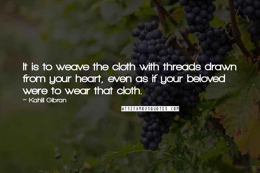Kahlil Gibran Quotes: It is to weave the cloth with threads drawn from your heart, even as if your beloved were to wear that cloth.
